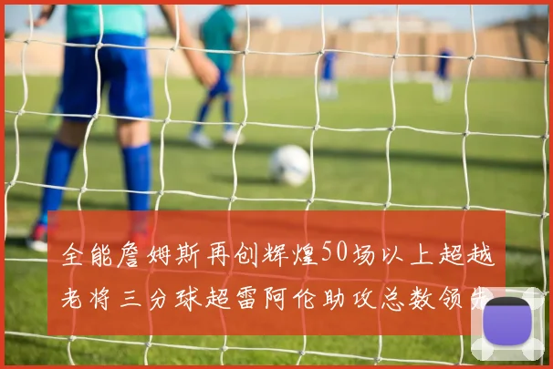 全能詹姆斯再创辉煌50场以上超越老将三分球超雷阿伦助攻总数领先隆多