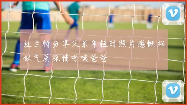杜兰特分享父亲年轻时照片感慨相似气质深情呼唤爸爸