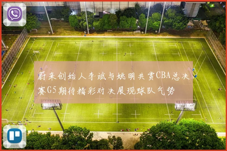 蔚来创始人李斌与姚明共赏CBA总决赛G5期待精彩对决展现球队气势