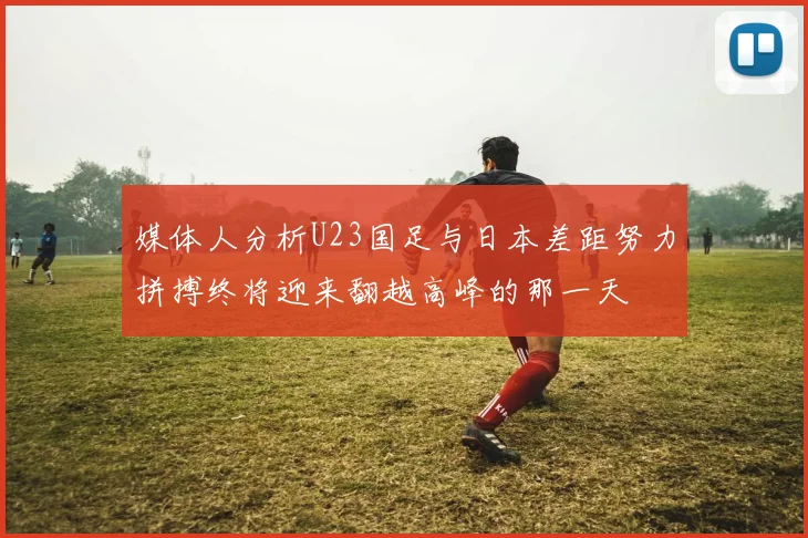 媒体人分析U23国足与日本差距努力拼搏终将迎来翻越高峰的那一天