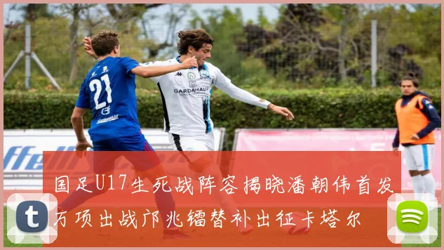 国足U17生死战阵容揭晓潘朝伟首发万项出战邝兆镭替补出征卡塔尔