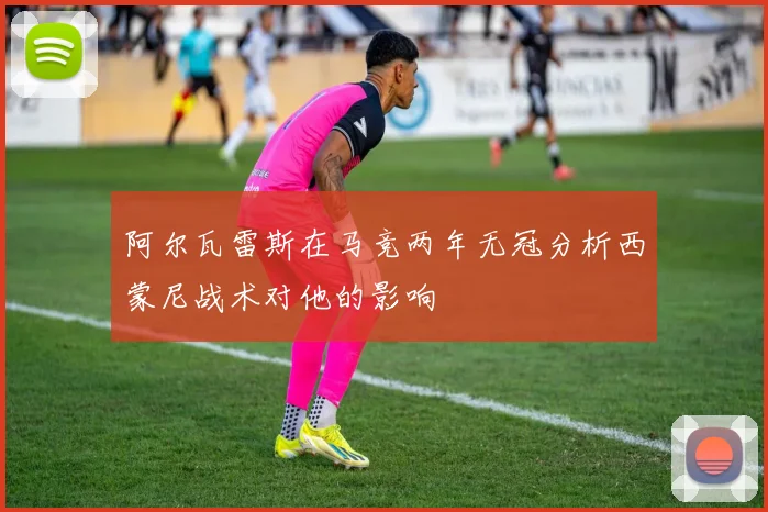 阿尔瓦雷斯在马竞两年无冠分析西蒙尼战术对他的影响