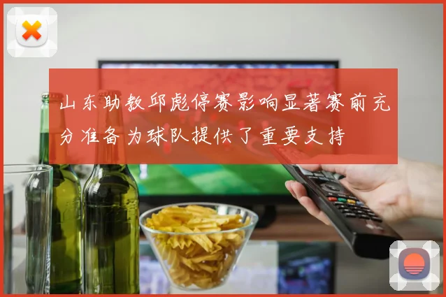 山东助教邱彪停赛影响显著赛前充分准备为球队提供了重要支持