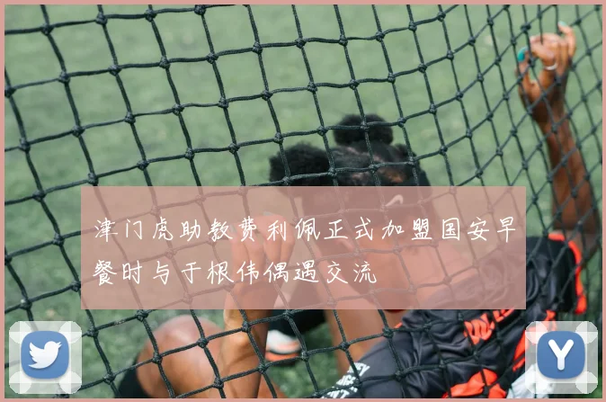 津门虎助教费利佩正式加盟国安早餐时与于根伟偶遇交流