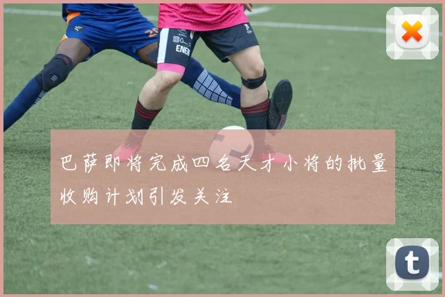 巴萨即将完成四名天才小将的批量收购计划引发关注