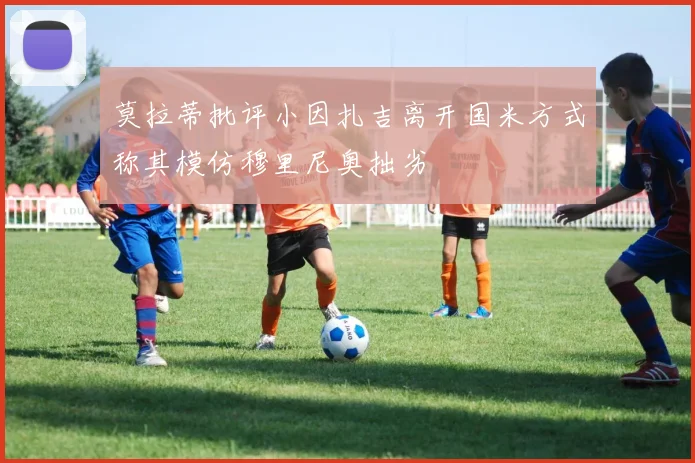 莫拉蒂批评小因扎吉离开国米方式称其模仿穆里尼奥拙劣