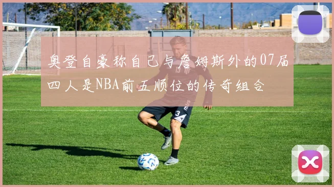 奥登自豪称自己与詹姆斯外的07届四人是NBA前五顺位的传奇组合