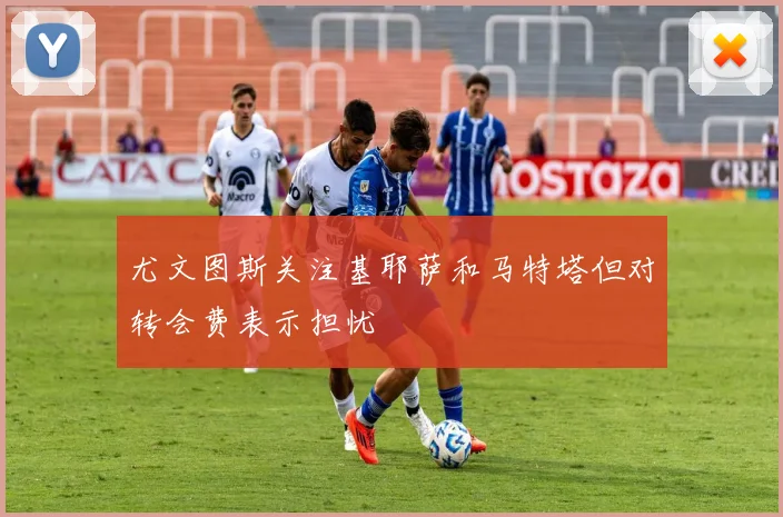 尤文图斯关注基耶萨和马特塔但对转会费表示担忧