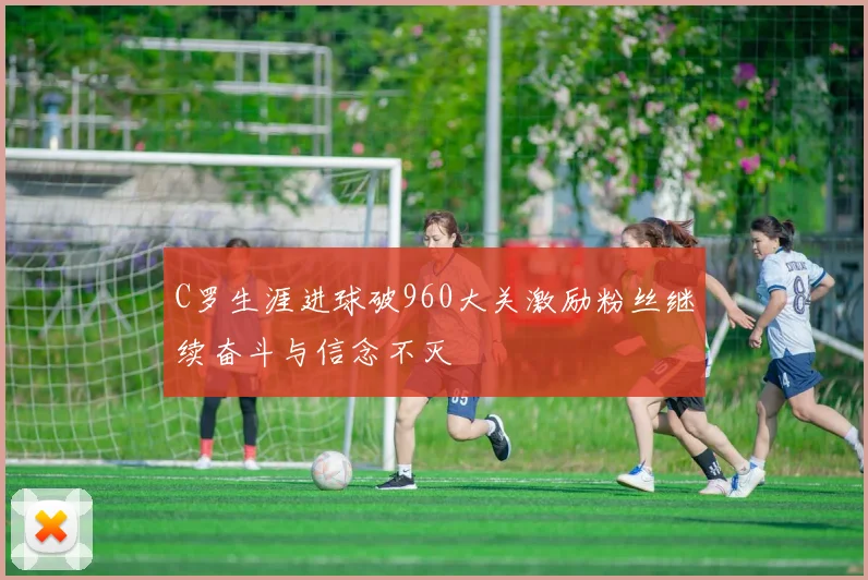 C罗生涯进球破960大关激励粉丝继续奋斗与信念不灭